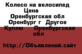 Колесо на велосипед › Цена ­ 350 - Оренбургская обл., Оренбург г. Другое » Куплю   . Оренбургская обл.